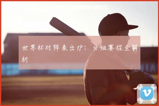 世界杯对阵表出炉：分组赛程全解析