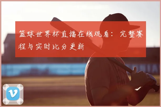 篮球世界杯直播在线观看：完整赛程与实时比分更新