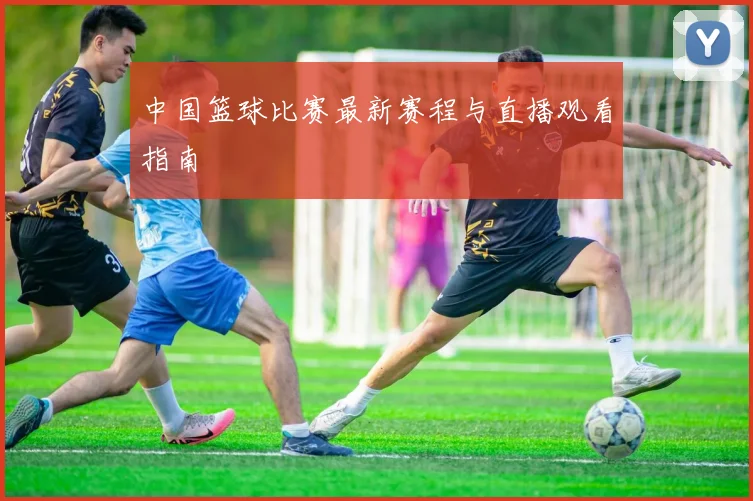 中国篮球比赛最新赛程与直播观看指南