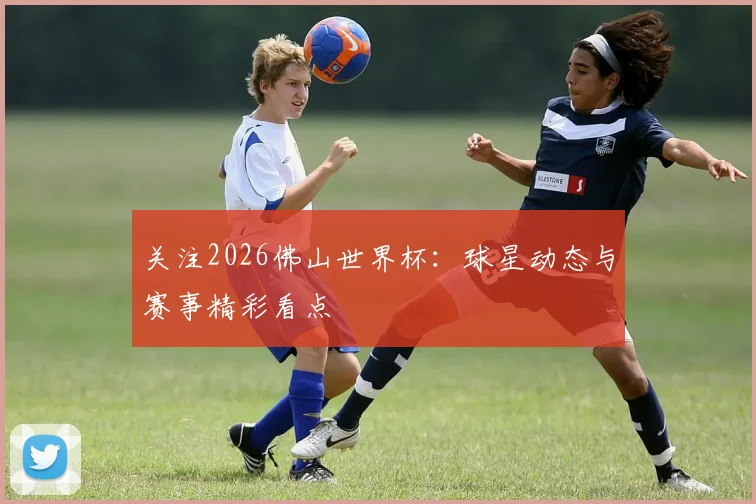 关注2026佛山世界杯：球星动态与赛事精彩看点