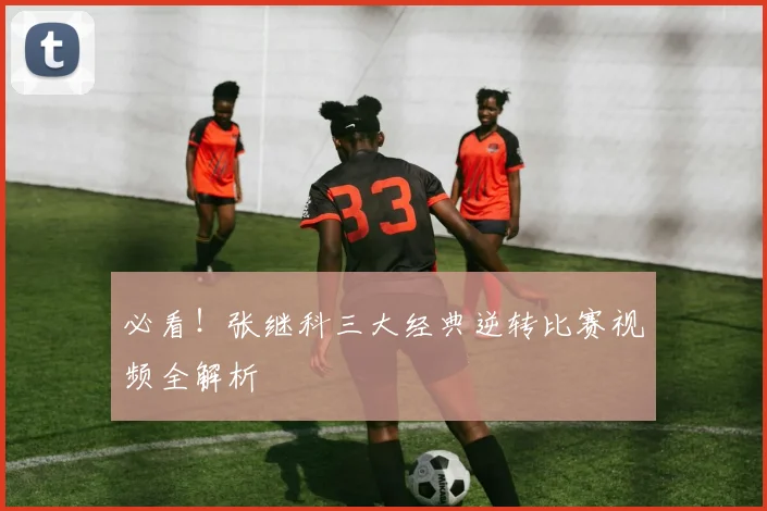 必看！张继科三大经典逆转比赛视频全解析